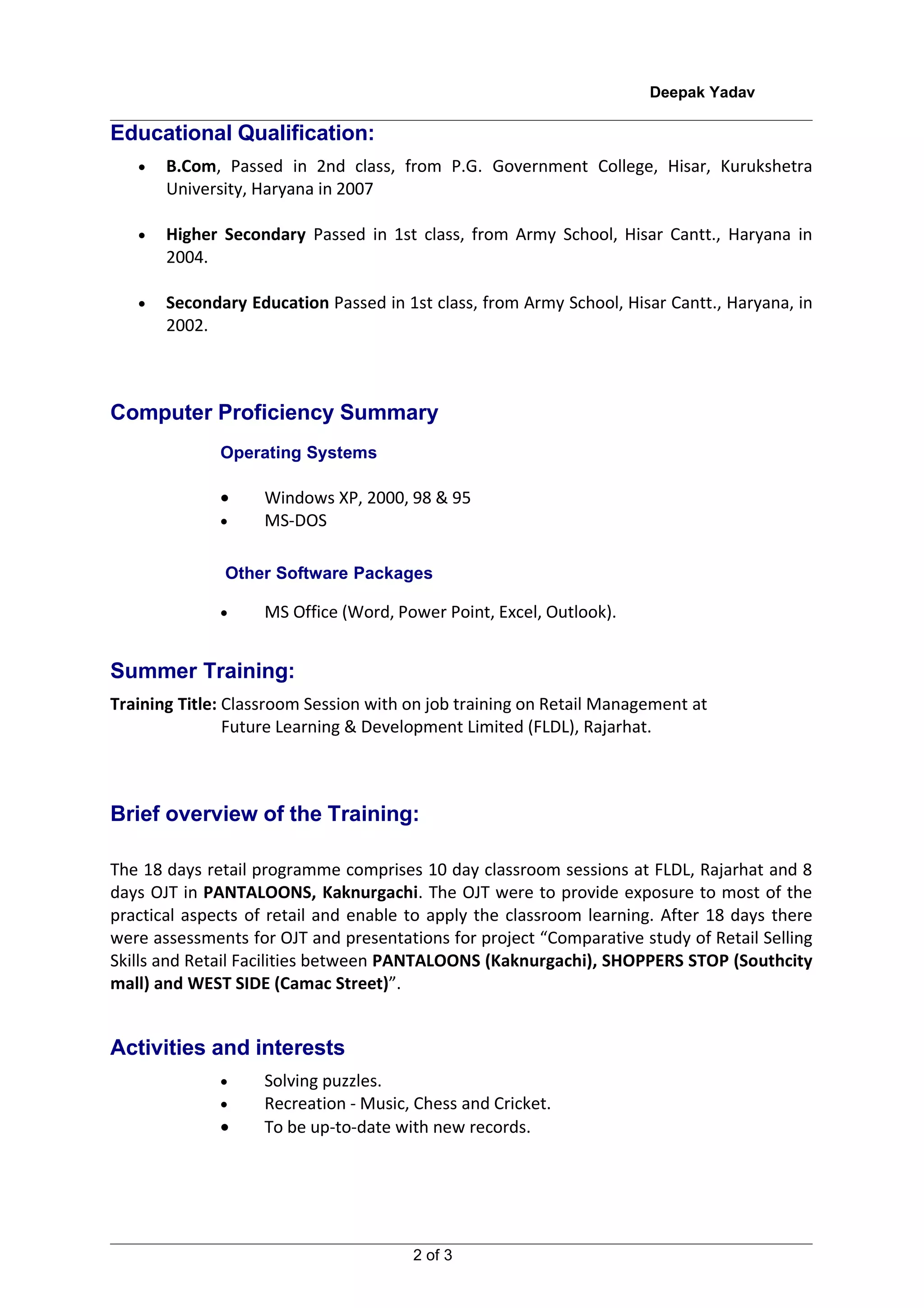 Deepak Yadav

Educational Qualification:
   •   B.Com, Passed in 2nd class, from P.G. Government College, Hisar, Kurukshetra
       University, Haryana in 2007

   •   Higher Secondary Passed in 1st class, from Army School, Hisar Cantt., Haryana in
       2004.

   •   Secondary Education Passed in 1st class, from Army School, Hisar Cantt., Haryana, in
       2002.



Computer Proficiency Summary
              Operating Systems

              •     Windows XP, 2000, 98 & 95
              •     MS-DOS

               Other Software Packages

              •     MS Office (Word, Power Point, Excel, Outlook).


Summer Training:
Training Title: Classroom Session with on job training on Retail Management at
                Future Learning & Development Limited (FLDL), Rajarhat.



Brief overview of the Training:

The 18 days retail programme comprises 10 day classroom sessions at FLDL, Rajarhat and 8
days OJT in PANTALOONS, Kaknurgachi. The OJT were to provide exposure to most of the
practical aspects of retail and enable to apply the classroom learning. After 18 days there
were assessments for OJT and presentations for project “Comparative study of Retail Selling
Skills and Retail Facilities between PANTALOONS (Kaknurgachi), SHOPPERS STOP (Southcity
mall) and WEST SIDE (Camac Street)”.


Activities and interests
              •     Solving puzzles.
              •     Recreation - Music, Chess and Cricket.
              •     To be up-to-date with new records.




                                       2 of 3
 