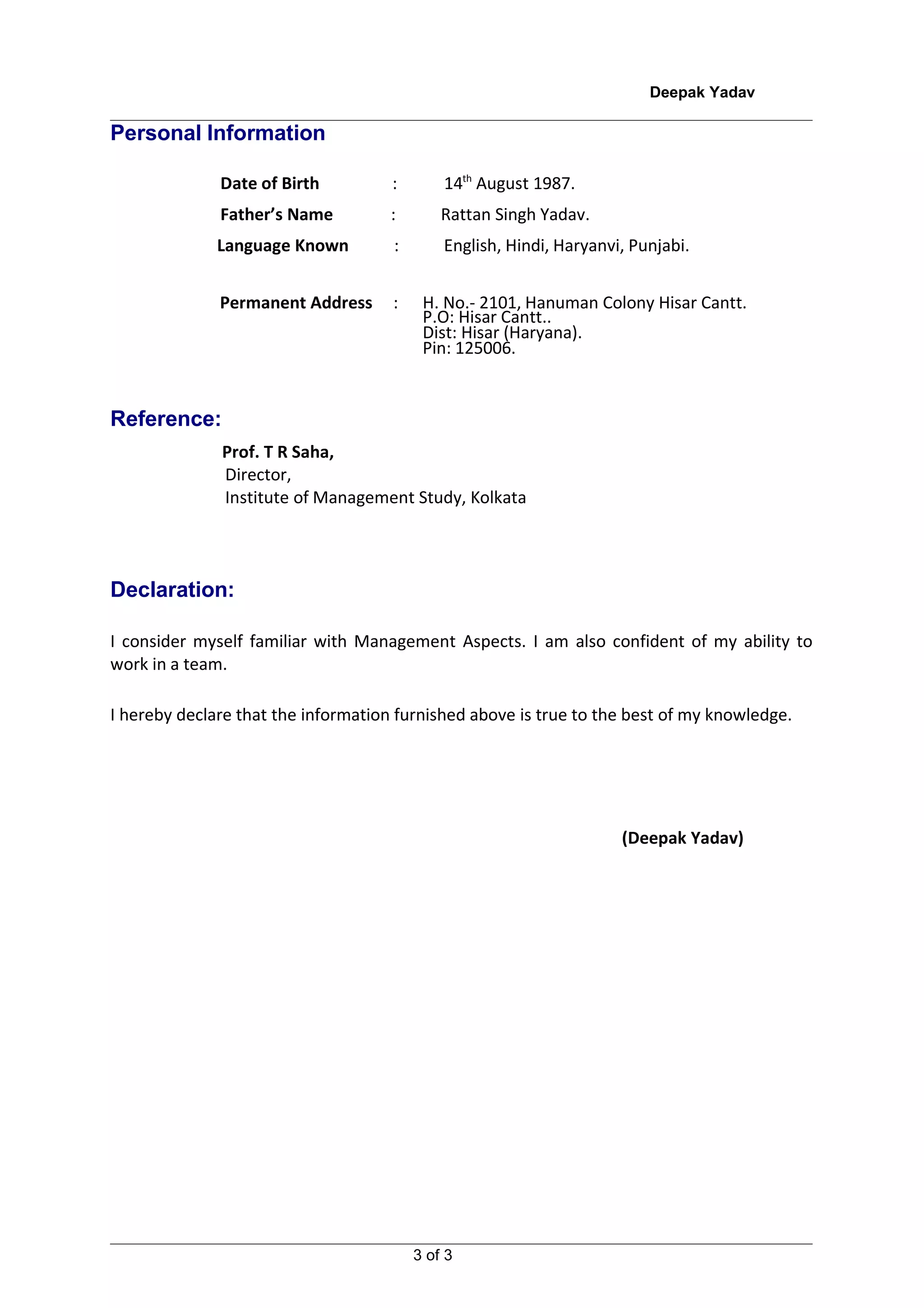 Deepak Yadav

Personal Information

              Date of Birth          :       14th August 1987.
              Father’s Name          :       Rattan Singh Yadav.
              Language Known         :       English, Hindi, Haryanvi, Punjabi.


              Permanent Address      :    H. No.- 2101, Hanuman Colony Hisar Cantt.
                                          P.O: Hisar Cantt..
                                          Dist: Hisar (Haryana).
                                          Pin: 125006.


Reference:
              Prof. T R Saha,
              Director,
              Institute of Management Study, Kolkata




Declaration:

I consider myself familiar with Management Aspects. I am also confident of my ability to
work in a team.

I hereby declare that the information furnished above is true to the best of my knowledge.




                                                                     (Deepak Yadav)




                                         3 of 3
 