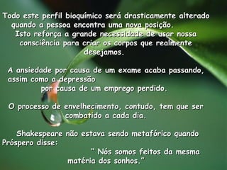Todo este perfil bioquímico será drasticamente alterado quando a pessoa encontra uma nova posição.  Isto reforça a grande necessidade de usar nossa consciência para criar os corpos que realmente desejamos.  A ansiedade por causa de um exame acaba passando, assim como a depressão  por causa de um emprego perdido.  O processo de envelhecimento, contudo, tem que ser combatido a cada dia. Shakespeare não estava sendo metafórico quando Próspero disse:  “ Nós somos feitos da mesma matéria dos sonhos.”               