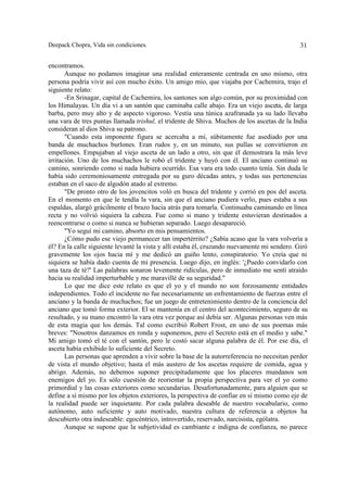 Deepack Chopra, Vida sin condiciones. 31
encontramos.
Aunque no podamos imaginar una realidad enteramente centrada en uno mismo, otra
persona podría vivir así con mucho éxito. Un amigo mío, que viajaba por Cachemira, trajo el
siguiente relato:
-En Srinagar, capital de Cachemira, los santones son algo común, por su proximidad con
los Himalayas. Un día vi a un santón que caminaba calle abajo. Era un viejo asceta, de larga
barba, pero muy alto y de aspecto vigoroso. Vestía una túnica azafranada ya su lado llevaba
una vara de tres puntas llamada trishul, el tridente de Shiva. Muchos de los ascetas de la India
consideran al dios Shiva su patrono.
"Cuando esta imponente figura se acercaba a mí, súbitamente fue asediado por una
banda de muchachos burlones. Eran rudos y, en un minuto, sus pullas se convirtieron en
empellones. Empujaban al viejo asceta de un lado a otro, sin que él demostrara la más leve
irritación. Uno de los muchachos le robó el tridente y huyó con él. El anciano continuó su
camino, sonriendo como si nada hubiera ocurrido. Esa vara era todo cuanto tenía. Sin duda le
había sido ceremoniosamente entregada por su guro décadas antes, y todas sus pertenencias
estaban en el saco de algodón atado al extremo.
"De pronto otro de los jovencitos voló en busca del tridente y corrió en pos del asceta.
En el momento en que le tendía la vara, sin que el anciano pudiera verlo, pues estaba a sus
espaldas, alargó grácilmente el brazo hacia atrás para tomarla. Continuaba caminando en línea
recta y no volvió siquiera la cabeza. Fue como si mano y tridente estuvieran destinados a
reencontrarse o como si nunca se hubieran separado. Luego desapareció.
"Yo seguí mi camino, absorto en mis pensamientos.
¿Cómo pudo ese viejo permanecer tan impertérrito? ¿Sabía acaso que la vara volvería a
él? En la calle siguiente levanté la vista y allí estaba él, cruzando nuevamente mi sendero. Giró
gravemente los ojos hacia mí y me dedicó un guiño lento, conspiratorio. Yo creía que ni
siquiera se había dado cuenta de mi presencia. Luego dijo, en inglés: '¿Puedo convidarlo con
una taza de té?' Las palabras sonaron levemente ridículas, pero de inmediato me sentí atraído
hacia su realidad imperturbable y me maravillé de su seguridad."
Lo que me dice este relato es que el yo y el mundo no son forzosamente entidades
independientes. Todo el incidente no fue necesariamente un enfrentamiento de fuerzas entre el
anciano y la banda de muchachos; fue un juego de entretenimiento dentro de la conciencia del
anciano que tomó forma exterior. El se mantenía en el centro del acontecimiento, seguro de su
resultado, y su mano encontró la vara otra vez porque así debía ser. Algunas personas ven más
de esta magia que los demás. Tal como escribió Robert Frost, en uno de sus poemas más
breves: "Nosotros danzamos en ronda y suponemos, pero el Secreto está en el medio y sabe."
Mi amigo tomó el té con el santón, pero le costó sacar alguna palabra de él. Por ese día, el
asceta había exhibido lo suficiente del Secreto.
Las personas que aprenden a vivir sobre la base de la autorreferencia no necesitan perder
de vista el mundo objetivo; hasta el más austero de los ascetas requiere de comida, agua y
abrigo. Además, no debemos suponer precipitadamente que los placeres mundanos son
enemigos del yo. Es sólo cuestión de reorientar la propia perspectiva para ver el yo como
primordial y las cosas exteriores como secundarias. Desafortunadamente, para alguien que se
define a sí mismo por los objetos exteriores, la perspectiva de confiar en sí mismo como eje de
la realidad puede ser inquietante. Por cada palabra deseable de nuestro vocabulario, como
autónomo, auto suficiente y auto motivado, nuestra cultura de referencia a objetos ha
descubierto otra indeseable: egocéntrico, introvertido, reservado, narcisista, ególatra.
Aunque se supone que la subjetividad es cambiante e indigna de confianza, no parece
 