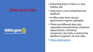 Data and India
? Extracting Data in India is a very
tedious job
? India have a very comprehensive
platform
? It offers data from various
government reports uploaded.
? There are different data sets
separately maintained by individual
departments, ministries,
companies, but lacks a community
platform to govern all such data.
? https://data.gov.in
 
