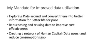 My Mandate for improved data utilization
? Exploring Data around and convert them into better
information for Better life for poor
? Repurposing and reusing data to improve cost
effectiveness
? Creating a network of Human Capital (Data users) and
reduce consumptions gap
 