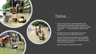 Dataa.
? These three pictures which identifies safe
drinking water separately within the pool of
flood water depicts the present scenario of data
around us ------ and information within those
data.
? Though we have enough water, but scarce
drinking water even within flood-area
? I learnt that unless one make use of available
data around and convert it to information and
benefit wider community on social, economic,
and environmental front
? Data is must for information and life
 