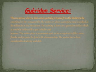 This is a service where a dish comes partiallyprepared fromthe kitchento be
completed in the restaurant by the waiter or, when a complete meal is cooked at
the tableside in the restaurant. The cooking is done on a gueridon trolley, which
is a mobile trolley with a gas cylinder and
burners. The waiter plays a prominent part, as he is required to fillet, carve,
flambé and prepare the food with showmanship. The waiter has to have
considerable dexterity and skill.
 