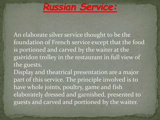 An elaborate silver service thought to be the
foundation of French service except that the food
is portioned and carved by the waiter at the
guèridon trolley in the restaurant in full view of
the guests.
Display and theatrical presentation are a major
part of this service. The principle involved is to
have whole joints, poultry, game and fish
elaborately dressed and garnished, presented to
guests and carved and portioned by the waiter.
 