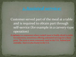 2.Assisted service:
Customer served part of the meal at a table
and is required to obtain part through
self-service (for example in a carvery-type
operation)
A carvery is a restaurant where cooked meat is freshly sliced to order
for customers, sometimes offering unlimited servings for a fixed
price. The term is most commonly used in the U.K. Ireland and
australia , but it is also found in the U.S.
 