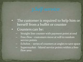 3.Self-service:
• The customer is required to help him or
herself from a buffet or counter
• Counters can be:
– Straight line counter with payment point at end
– Free-flow - customers move at will to random
service points
– Echelon – series of counters at angles to save space
– Supermarket - Island service points within a free-
flow area
 