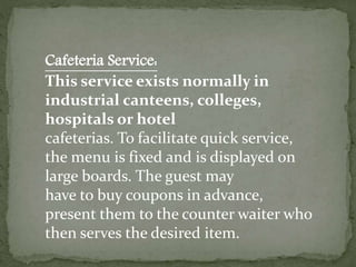 Cafeteria Service:
This service exists normally in
industrial canteens, colleges,
hospitals or hotel
cafeterias. To facilitate quick service,
the menu is fixed and is displayed on
large boards. The guest may
have to buy coupons in advance,
present them to the counter waiter who
then serves the desired item.
 
