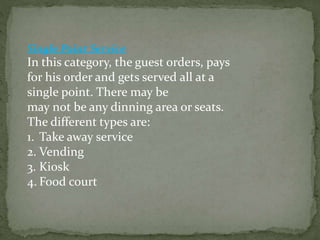 Single Point Service
In this category, the guest orders, pays
for his order and gets served all at a
single point. There may be
may not be any dinning area or seats.
The different types are:
1. Take away service
2. Vending
3. Kiosk
4. Food court
 