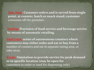 Take Away: Customer orders and is served from single
point, at counter, hatch or snack stand; customer
consumes off the premises.
Vending: Provision of food service and beverage service
by means of automatic retailing.
Food Court: series of autonomous counters where
customers may either order and eat or buy from a
number of counters and eat in separate eating area, or
take‐away.
Kiosks: Outstation to provide service for peak demand
or in specific location (may be open for
customers to order or used for dispensing only)
 