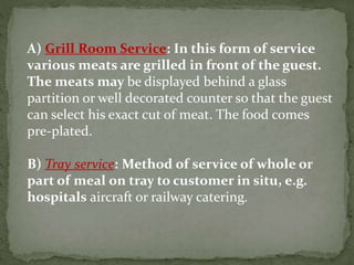 A) Grill Room Service: In this form of service
various meats are grilled in front of the guest.
The meats may be displayed behind a glass
partition or well decorated counter so that the guest
can select his exact cut of meat. The food comes
pre‐plated.
B) Tray service: Method of service of whole or
part of meal on tray to customer in situ, e.g.
hospitals aircraft or railway catering.
 