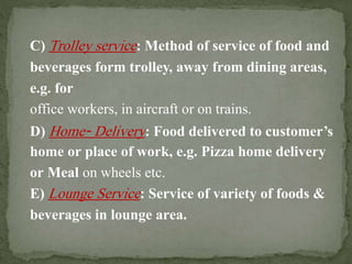 C) Trolley service: Method of service of food and
beverages form trolley, away from dining areas,
e.g. for
office workers, in aircraft or on trains.
D) Home‐ Delivery: Food delivered to customer’s
home or place of work, e.g. Pizza home delivery
or Meal on wheels etc.
E) Lounge Service: Service of variety of foods &
beverages in lounge area.
 