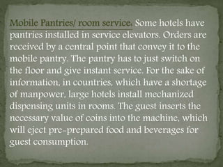 Mobile Pantries/ room service: Some hotels have
pantries installed in service elevators. Orders are
received by a central point that convey it to the
mobile pantry. The pantry has to just switch on
the floor and give instant service. For the sake of
information, in countries, which have a shortage
of manpower, large hotels install mechanized
dispensing units in rooms. The guest inserts the
necessary value of coins into the machine, which
will eject pre-prepared food and beverages for
guest consumption.
 