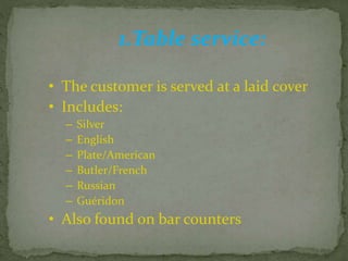 1.Table service:
• The customer is served at a laid cover
• Includes:
– Silver
– English
– Plate/American
– Butler/French
– Russian
– Guéridon
• Also found on bar counters
 