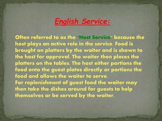 English Service:
Often referred to as the "Host Service" because the
host plays an active role in the service. Food is
brought on platters by the waiter and is shown to
the host for approval. The waiter then places the
platters on the tables. The host either portions the
food onto the guest plates directly or portions the
food and allows the waiter to serve.
For replenishment of guest food the waiter may
then take the dishes around for guests to help
themselves or be served by the waiter.
 