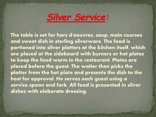 The table is set for hors d'oeuvres, soup, main courses
and sweet dish in sterling silverware. The food is
portioned into silver platters at the kitchen itself, which
are placed at the sideboard with burners or hot plates
to keep the food warm in the restaurant. Plates are
placed before the guest. The waiter then picks the
platter from the hot plate and presents the dish to the
host for approval. He serves each guest using a
service spoon and fork. All food is presented in silver
dishes with elaborate dressing.
 