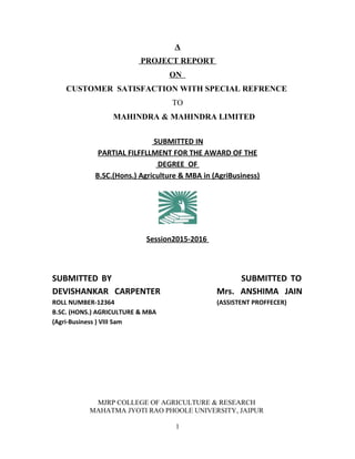 A
PROJECT REPORT
ON
CUSTOMER SATISFACTION WITH SPECIAL REFRENCE
TO
MAHINDRA & MAHINDRA LIMITED
SUBMITTED IN
PARTIAL FILFFLLMENT FOR THE AWARD OF THE
DEGREE OF
B.SC.(Hons.) Agriculture & MBA in (AgriBusiness)
Session2015-2016
SUBMITTED BY SUBMITTED TO
DEVISHANKAR CARPENTER Mrs. ANSHIMA JAIN
ROLL NUMBER-12364 (ASSISTENT PROFFECER)
B.SC. (HONS.) AGRICULTURE & MBA
(Agri-Business ) VIII Sam
MJRP COLLEGE OF AGRICULTURE & RESEARCH
MAHATMA JYOTI RAO PHOOLE UNIVERSITY, JAIPUR
1
 