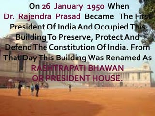 On 26 January 1950 When
Dr. Rajendra Prasad Became The First
President Of India And Occupied This
Building To Preserve, Protect And
Defend The Constitution Of India. From
That Day This Building Was Renamed As
RASHTRAPATI BHAWAN
OR PRESIDENT HOUSE.

 