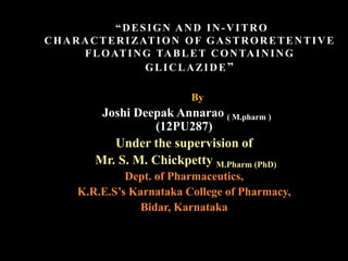 “DESIGN AND IN-VITRO
CHARACTERIZATION OF GASTRORETENTIVE
FLOATING TABLET CONTAINING
GLICLAZIDE”
By
Joshi Deepak Annarao ( M.pharm )
(12PU287)
Under the supervision of
Mr. S. M. Chickpetty M.Pharm (PhD)
Dept. of Pharmaceutics,
K.R.E.S’s Karnataka College of Pharmacy,
Bidar, Karnataka
 
