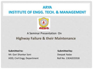 ARYA
INSTITUTE OF ENGG. TECH. & MANAGEMENT
A Seminar Presentation On
Highway Failure & their Maintenance
Submitted to: Submitted by:
Mr. Gori Shankar Soni Deepak Yadav
HOD, Civil Engg. Department Roll No. 13EAOCE018
 