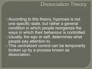 According to this theory, hypnosis is not
one specific state, but rather a general
condition in which people reorganize the
ways in which their behaviour is controlled.
Usually, the ego or self, determines what
people pay attention to.
This centralized control can be temporarily
broken up by a process known as
dissociation.
 
