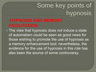 HYPNOSIS AND MEMORY
FACILITATION
 The view that hypnosis does not induce a state
of automatism could be seen as good news for
those wishing to promote the use of hypnosis as
a memory enhancement tool; nevertheless, the
evidence for the use of hypnosis in this role has
also been the source of some controversy.
 