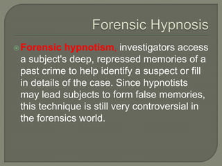 Forensic hypnotism, investigators access
a subject's deep, repressed memories of a
past crime to help identify a suspect or fill
in details of the case. Since hypnotists
may lead subjects to form false memories,
this technique is still very controversial in
the forensics world.
 