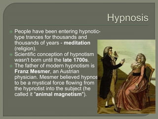  People have been entering hypnotic-
type trances for thousands and
thousands of years - meditation
(religion).
 Scientific conception of hypnotism
wasn't born until the late 1700s.
 The father of modern hypnotism is
Franz Mesmer, an Austrian
physician. Mesmer believed hypnosis
to be a mystical force flowing from
the hypnotist into the subject (he
called it "animal magnetism").
 