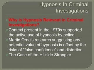Why is Hypnosis Relevant in Criminal
Investigations?
Context present in the 1970s supported
the active use of hypnosis by police
Martin Orne's research suggesting any
potential value of hypnosis is offset by the
risks of "false confidence" and distortion
The Case of the Hillside Strangler
 