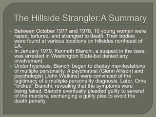  Between October 1977 and 1978, 10 young women were
raped, tortured, and strangled to death. Their bodies
were found at various locations on hillsides northeast of
LA.
 In January 1979, Kenneth Bianchi, a suspect in the case,
was arrested in Washington State-but denied any
involvement.
 Under hypnosis, Bianchi began to display manifestations
of multiple personality. A psychiatrist (Glenn Allison) and
psychologist (John Watkins) were convinced of the
legitimacy of a multiple-personality diagnosis. Later, Orne
"tricked" Bianchi, revealing that the symptoms were
being faked. Bianchi eventually pleaded guilty to several
of the murders, exchanging a guilty plea to avoid the
death penalty.
 