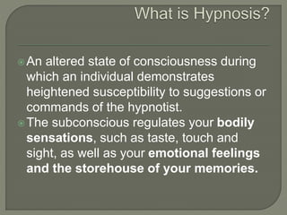 An altered state of consciousness during
which an individual demonstrates
heightened susceptibility to suggestions or
commands of the hypnotist.
The subconscious regulates your bodily
sensations, such as taste, touch and
sight, as well as your emotional feelings
and the storehouse of your memories.
 