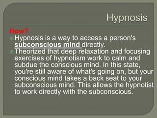 How?
Hypnosis is a way to access a person's
subconscious mind directly.
Theorized that deep relaxation and focusing
exercises of hypnotism work to calm and
subdue the conscious mind. In this state,
you're still aware of what's going on, but your
conscious mind takes a back seat to your
subconscious mind. This allows the hypnotist
to work directly with the subconscious.
 