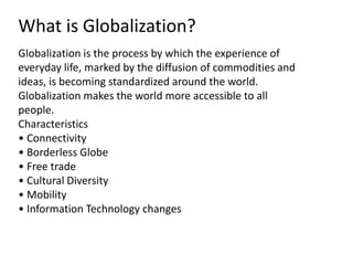 Globalization is the process by which the experience of
everyday life, marked by the diffusion of commodities and
ideas, is becoming standardized around the world.
Globalization makes the world more accessible to all
people.
Characteristics
• Connectivity
• Borderless Globe
• Free trade
• Cultural Diversity
• Mobility
• Information Technology changes
What is Globalization?
 