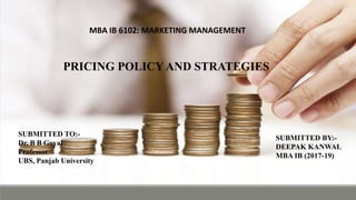 MBA IB 6102: MARKETING MANAGEMENT
ASSIGNMENT TOPIC:- PRICING POLICY AND STRATEGIES
SUBMITTED TO:-
Dr. B B Goyal
Professor
UBS, Panjab University
SUBMITTED BY:-
DEEPAK KANWAL
MBA IB (2017-19)
PRICING POLICY AND STRATEGIES
SUBMITTED TO:-
Dr. B B Goyal
Professor
UBS, Panjab University
SUBMITTED BY:-
DEEPAK KANWAL
MBA IB (2017-19)
MBA IB 6102: MARKETING MANAGEMENT
 
