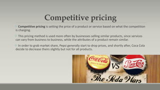 Competitive pricing
 Competitive pricing is setting the price of a product or service based on what the competition
is charging.
 This pricing method is used more often by businesses selling similar products, since services
can vary from business to business, while the attributes of a product remain similar.
 In order to grab market share, Pepsi generally start to drop prices, and shortly after, Coca Cola
decide to decrease theirs slightly but not for all products.
 