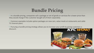 Bundle Pricing
 In a bundle pricing, companies sell a package or set of goods or services for a lower price than
they would charge if the customer bought all of them separately.
 Common examples include option packages on new cars, value meals at restaurants and cable
TV channel plans.
 Pursuing a bundle pricing strategy allows you to increase your profit by giving customers a
discount.
 
