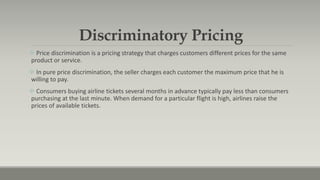 Discriminatory Pricing
 Price discrimination is a pricing strategy that charges customers different prices for the same
product or service.
 In pure price discrimination, the seller charges each customer the maximum price that he is
willing to pay.
 Consumers buying airline tickets several months in advance typically pay less than consumers
purchasing at the last minute. When demand for a particular flight is high, airlines raise the
prices of available tickets.
 