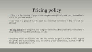 Pricing policy
 Price: It is the quantity of payment or compensation given by one party to another in
return for goods or services.
 The price of a product may be seen as a financial expression of the value of that
product.
Pricing policy: It is the policy of a company or business that guides the price setting of
its good and services that are offered for sale.
In setting prices, the business will take into account the price at which it could acquire
the goods, the manufacturing cost, the market place, competition, market condition,
brand, and quality of product.
 