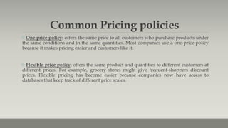 Common Pricing policies
 One price policy: offers the same price to all customers who purchase products under
the same conditions and in the same quantities. Most companies use a one-price policy
because it makes pricing easier and customers like it.
 Flexible price policy: offers the same product and quantities to different customers at
different prices. For example, grocery stores might give frequent-shoppers discount
prices. Flexible pricing has become easier because companies now have access to
databases that keep track of different price scales.
 
