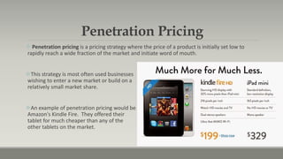 Penetration Pricing
 Penetration pricing is a pricing strategy where the price of a product is initially set low to
rapidly reach a wide fraction of the market and initiate word of mouth.
This strategy is most often used businesses
wishing to enter a new market or build on a
relatively small market share.
An example of penetration pricing would be
Amazon's Kindle Fire. They offered their
tablet for much cheaper than any of the
other tablets on the market.
 