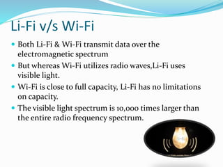 Li-Fi v/s Wi-Fi
 Both Li-Fi & Wi-Fi transmit data over the
electromagnetic spectrum
 But whereas Wi-Fi utilizes radio waves,Li-Fi uses
visible light.
 Wi-Fi is close to full capacity, Li-Fi has no limitations
on capacity.
 The visible light spectrum is 10,000 times larger than
the entire radio frequency spectrum.
 
