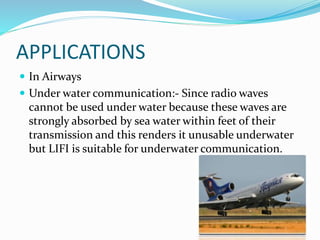APPLICATIONS
 In Airways
 Under water communication:- Since radio waves
cannot be used under water because these waves are
strongly absorbed by sea water within feet of their
transmission and this renders it unusable underwater
but LIFI is suitable for underwater communication.
 