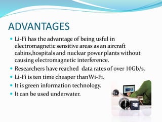 ADVANTAGES
 Li-Fi has the advantage of being usful in
electromagnetic sensitive areas as an aircraft
cabins,hospitals and nuclear power plants without
causing electromagnetic interference.
 Researchers have reached data rates of over 10Gb/s.
 Li-Fi is ten time cheaper thanWi-Fi.
 It is green information technology.
 It can be used underwater.
 