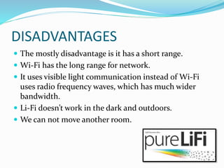 DISADVANTAGES
 The mostly disadvantage is it has a short range.
 Wi-Fi has the long range for network.
 It uses visible light communication instead of Wi-Fi
uses radio frequency waves, which has much wider
bandwidth.
 Li-Fi doesn’t work in the dark and outdoors.
 We can not move another room.
 