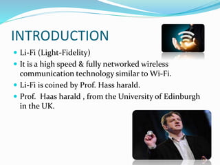 INTRODUCTION
 Li-Fi (Light-Fidelity)
 It is a high speed & fully networked wireless
communication technology similar to Wi-Fi.
 Li-Fi is coined by Prof. Hass harald.
 Prof. Haas harald , from the University of Edinburgh
in the UK.
 