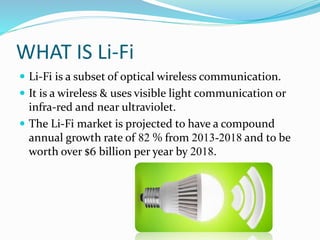 WHAT IS Li-Fi
 Li-Fi is a subset of optical wireless communication.
 It is a wireless & uses visible light communication or
infra-red and near ultraviolet.
 The Li-Fi market is projected to have a compound
annual growth rate of 82 % from 2013-2018 and to be
worth over $6 billion per year by 2018.
 