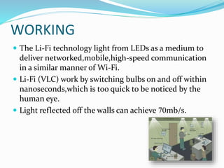 WORKING
 The Li-Fi technology light from LEDs as a medium to
deliver networked,mobile,high-speed communication
in a similar manner of Wi-Fi.
 Li-Fi (VLC) work by switching bulbs on and off within
nanoseconds,which is too quick to be noticed by the
human eye.
 Light reflected off the walls can achieve 70mb/s.
 