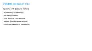 • Script Bindings (script-bindings)
• Value Map (valuemap)
• Child Resources (child-resources)
• Request Attributes (request-attributes)
• OSGI Service References (osgi-services)
Standard Injectors in 1.0.x
Injectors (with @Source names)
 