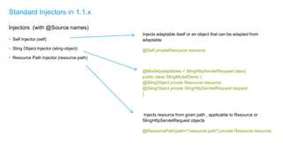 Injects adaptable itself or an object that can be adapted from
adaptable
@Self privateResource resource;
@Model(adaptables = SlingHttpServletRequest.class)
public class SlingModelDemo {
@SlingObject private Resource resource;
@SlingObject private SlingHttpServletRequest request;
}
Injects resource from given path , applicable to Resource or
SlingHttpServletRequest objects
@ResourcePath(path="/resource-path") private Resource resource;
• Self Injector (self)
• Sling Object Injector (sling-object)
• Resource Path Injector (resource-path)
Standard Injectors in 1.1.x
Injectors (with @Source names)
 