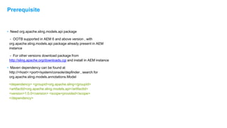 • Need org.apache.sling.models.api package
- OOTB supported in AEM 6 and above version , with
org.apache.sling.models.api package already present in AEM
instance
- For other versions download package from
http://sling.apache.org/downloads.cgi and install in AEM instance
• Maven dependency can be found at
http://<host>:<port>/system/console/depfinder , search for
org.apache.sling.models.annotations.Model
<dependency> <groupId>org.apache.sling</groupId>
<artifactId>org.apache.sling.models.api</artifactId>
<version>1.0.0</version> <scope>provided</scope>
</dependency>
Prerequisite
 